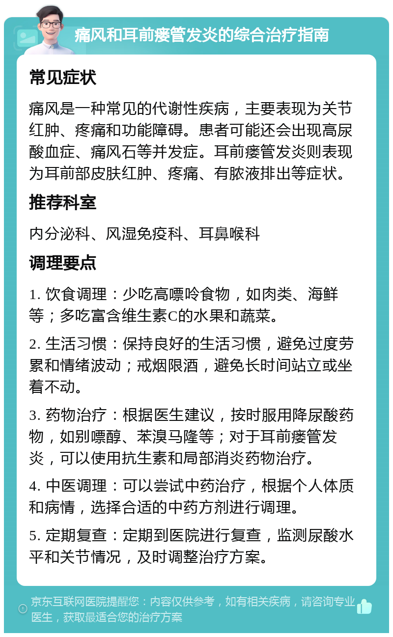 痛风和耳前瘘管发炎的综合治疗指南 常见症状 痛风是一种常见的代谢性疾病，主要表现为关节红肿、疼痛和功能障碍。患者可能还会出现高尿酸血症、痛风石等并发症。耳前瘘管发炎则表现为耳前部皮肤红肿、疼痛、有脓液排出等症状。 推荐科室 内分泌科、风湿免疫科、耳鼻喉科 调理要点 1. 饮食调理：少吃高嘌呤食物，如肉类、海鲜等；多吃富含维生素C的水果和蔬菜。 2. 生活习惯：保持良好的生活习惯，避免过度劳累和情绪波动；戒烟限酒，避免长时间站立或坐着不动。 3. 药物治疗：根据医生建议，按时服用降尿酸药物，如别嘌醇、苯溴马隆等；对于耳前瘘管发炎，可以使用抗生素和局部消炎药物治疗。 4. 中医调理：可以尝试中药治疗，根据个人体质和病情，选择合适的中药方剂进行调理。 5. 定期复查：定期到医院进行复查，监测尿酸水平和关节情况，及时调整治疗方案。