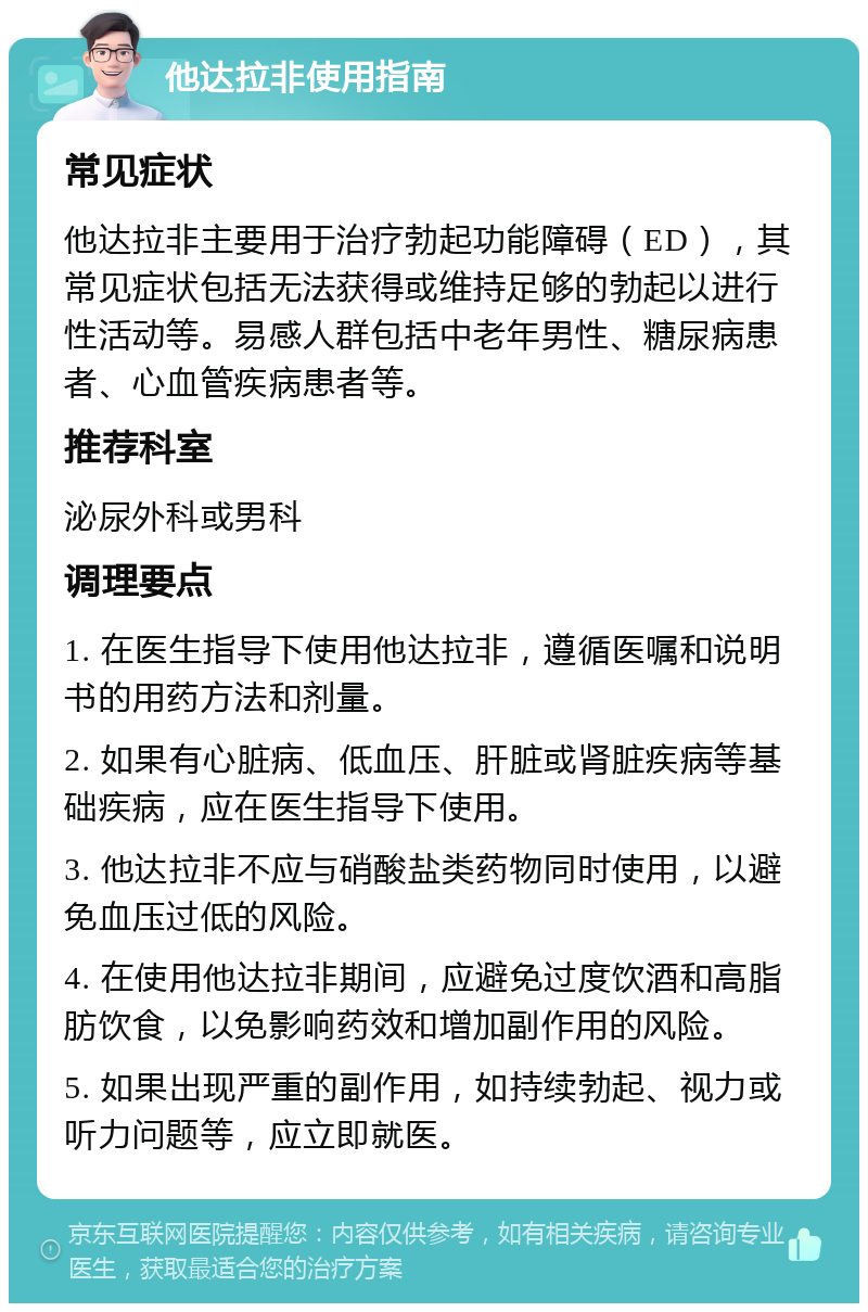 他达拉非使用指南 常见症状 他达拉非主要用于治疗勃起功能障碍（ED），其常见症状包括无法获得或维持足够的勃起以进行性活动等。易感人群包括中老年男性、糖尿病患者、心血管疾病患者等。 推荐科室 泌尿外科或男科 调理要点 1. 在医生指导下使用他达拉非，遵循医嘱和说明书的用药方法和剂量。 2. 如果有心脏病、低血压、肝脏或肾脏疾病等基础疾病，应在医生指导下使用。 3. 他达拉非不应与硝酸盐类药物同时使用，以避免血压过低的风险。 4. 在使用他达拉非期间，应避免过度饮酒和高脂肪饮食，以免影响药效和增加副作用的风险。 5. 如果出现严重的副作用，如持续勃起、视力或听力问题等，应立即就医。