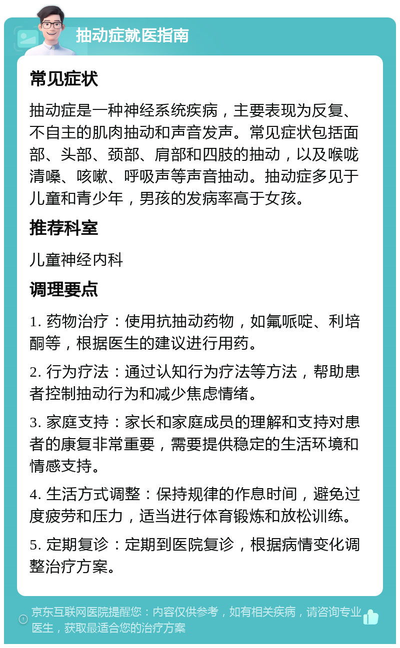 抽动症就医指南 常见症状 抽动症是一种神经系统疾病，主要表现为反复、不自主的肌肉抽动和声音发声。常见症状包括面部、头部、颈部、肩部和四肢的抽动，以及喉咙清嗓、咳嗽、呼吸声等声音抽动。抽动症多见于儿童和青少年，男孩的发病率高于女孩。 推荐科室 儿童神经内科 调理要点 1. 药物治疗：使用抗抽动药物，如氟哌啶、利培酮等，根据医生的建议进行用药。 2. 行为疗法：通过认知行为疗法等方法，帮助患者控制抽动行为和减少焦虑情绪。 3. 家庭支持：家长和家庭成员的理解和支持对患者的康复非常重要，需要提供稳定的生活环境和情感支持。 4. 生活方式调整：保持规律的作息时间，避免过度疲劳和压力，适当进行体育锻炼和放松训练。 5. 定期复诊：定期到医院复诊，根据病情变化调整治疗方案。