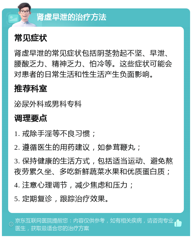 肾虚早泄的治疗方法 常见症状 肾虚早泄的常见症状包括阴茎勃起不坚、早泄、腰酸乏力、精神乏力、怕冷等。这些症状可能会对患者的日常生活和性生活产生负面影响。 推荐科室 泌尿外科或男科专科 调理要点 1. 戒除手淫等不良习惯； 2. 遵循医生的用药建议，如参茸鞭丸； 3. 保持健康的生活方式，包括适当运动、避免熬夜劳累久坐、多吃新鲜蔬菜水果和优质蛋白质； 4. 注意心理调节，减少焦虑和压力； 5. 定期复诊，跟踪治疗效果。