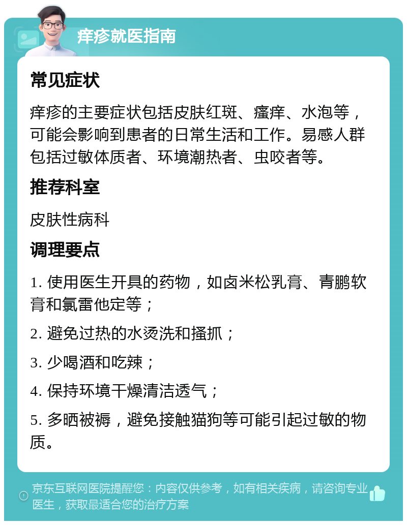 痒疹就医指南 常见症状 痒疹的主要症状包括皮肤红斑、瘙痒、水泡等，可能会影响到患者的日常生活和工作。易感人群包括过敏体质者、环境潮热者、虫咬者等。 推荐科室 皮肤性病科 调理要点 1. 使用医生开具的药物，如卤米松乳膏、青鹏软膏和氯雷他定等； 2. 避免过热的水烫洗和搔抓； 3. 少喝酒和吃辣； 4. 保持环境干燥清洁透气； 5. 多晒被褥，避免接触猫狗等可能引起过敏的物质。