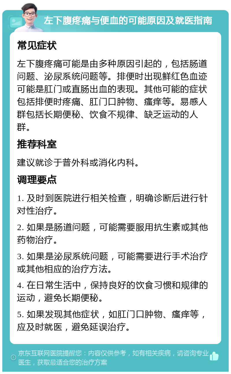 左下腹疼痛与便血的可能原因及就医指南 常见症状 左下腹疼痛可能是由多种原因引起的，包括肠道问题、泌尿系统问题等。排便时出现鲜红色血迹可能是肛门或直肠出血的表现。其他可能的症状包括排便时疼痛、肛门口肿物、瘙痒等。易感人群包括长期便秘、饮食不规律、缺乏运动的人群。 推荐科室 建议就诊于普外科或消化内科。 调理要点 1. 及时到医院进行相关检查，明确诊断后进行针对性治疗。 2. 如果是肠道问题，可能需要服用抗生素或其他药物治疗。 3. 如果是泌尿系统问题，可能需要进行手术治疗或其他相应的治疗方法。 4. 在日常生活中，保持良好的饮食习惯和规律的运动，避免长期便秘。 5. 如果发现其他症状，如肛门口肿物、瘙痒等，应及时就医，避免延误治疗。