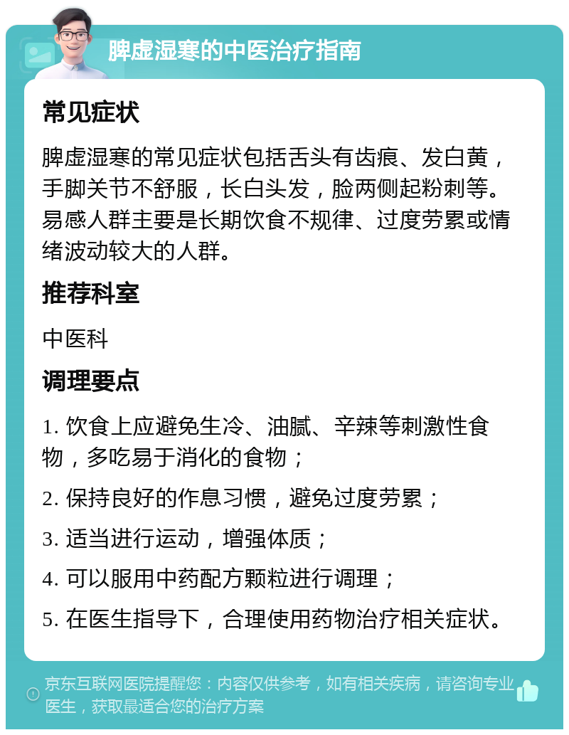 脾虚湿寒的中医治疗指南 常见症状 脾虚湿寒的常见症状包括舌头有齿痕、发白黄，手脚关节不舒服，长白头发，脸两侧起粉刺等。易感人群主要是长期饮食不规律、过度劳累或情绪波动较大的人群。 推荐科室 中医科 调理要点 1. 饮食上应避免生冷、油腻、辛辣等刺激性食物，多吃易于消化的食物； 2. 保持良好的作息习惯，避免过度劳累； 3. 适当进行运动，增强体质； 4. 可以服用中药配方颗粒进行调理； 5. 在医生指导下，合理使用药物治疗相关症状。