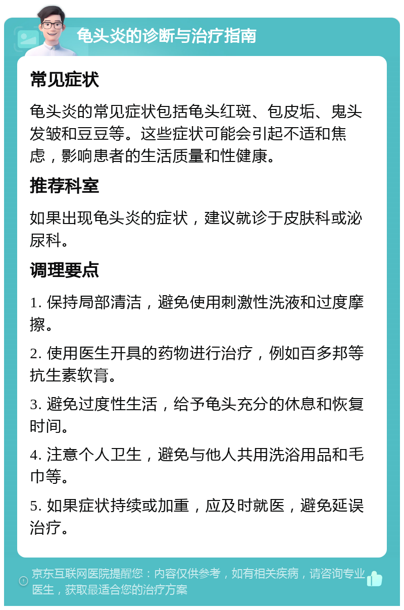 龟头炎的诊断与治疗指南 常见症状 龟头炎的常见症状包括龟头红斑、包皮垢、鬼头发皱和豆豆等。这些症状可能会引起不适和焦虑，影响患者的生活质量和性健康。 推荐科室 如果出现龟头炎的症状，建议就诊于皮肤科或泌尿科。 调理要点 1. 保持局部清洁，避免使用刺激性洗液和过度摩擦。 2. 使用医生开具的药物进行治疗，例如百多邦等抗生素软膏。 3. 避免过度性生活，给予龟头充分的休息和恢复时间。 4. 注意个人卫生，避免与他人共用洗浴用品和毛巾等。 5. 如果症状持续或加重，应及时就医，避免延误治疗。