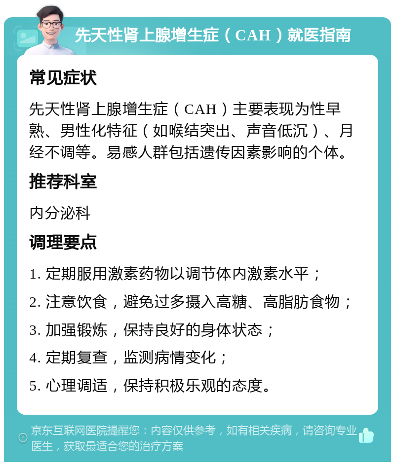 先天性肾上腺增生症（CAH）就医指南 常见症状 先天性肾上腺增生症（CAH）主要表现为性早熟、男性化特征（如喉结突出、声音低沉）、月经不调等。易感人群包括遗传因素影响的个体。 推荐科室 内分泌科 调理要点 1. 定期服用激素药物以调节体内激素水平； 2. 注意饮食，避免过多摄入高糖、高脂肪食物； 3. 加强锻炼，保持良好的身体状态； 4. 定期复查，监测病情变化； 5. 心理调适，保持积极乐观的态度。