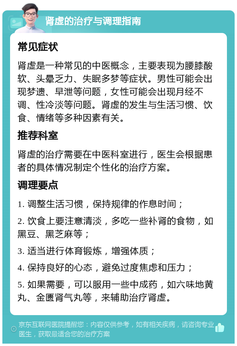 肾虚的治疗与调理指南 常见症状 肾虚是一种常见的中医概念，主要表现为腰膝酸软、头晕乏力、失眠多梦等症状。男性可能会出现梦遗、早泄等问题，女性可能会出现月经不调、性冷淡等问题。肾虚的发生与生活习惯、饮食、情绪等多种因素有关。 推荐科室 肾虚的治疗需要在中医科室进行，医生会根据患者的具体情况制定个性化的治疗方案。 调理要点 1. 调整生活习惯，保持规律的作息时间； 2. 饮食上要注意清淡，多吃一些补肾的食物，如黑豆、黑芝麻等； 3. 适当进行体育锻炼，增强体质； 4. 保持良好的心态，避免过度焦虑和压力； 5. 如果需要，可以服用一些中成药，如六味地黄丸、金匮肾气丸等，来辅助治疗肾虚。