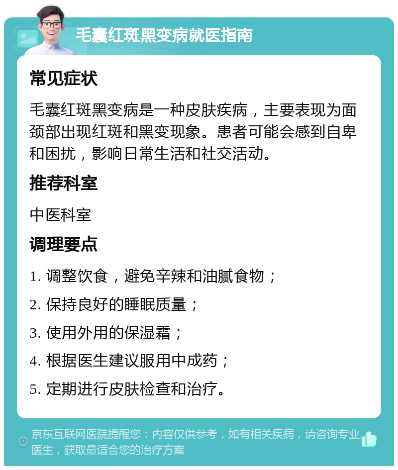 毛囊红斑黑变病就医指南 常见症状 毛囊红斑黑变病是一种皮肤疾病，主要表现为面颈部出现红斑和黑变现象。患者可能会感到自卑和困扰，影响日常生活和社交活动。 推荐科室 中医科室 调理要点 1. 调整饮食，避免辛辣和油腻食物； 2. 保持良好的睡眠质量； 3. 使用外用的保湿霜； 4. 根据医生建议服用中成药； 5. 定期进行皮肤检查和治疗。