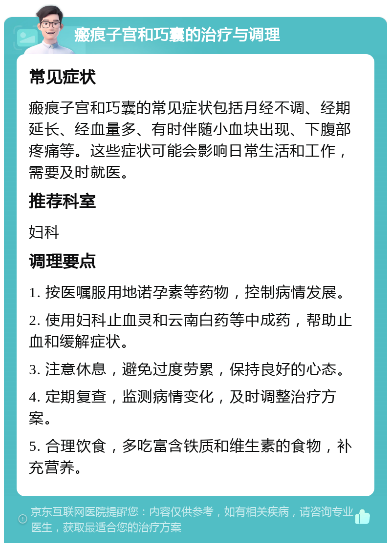 瘢痕子宫和巧囊的治疗与调理 常见症状 瘢痕子宫和巧囊的常见症状包括月经不调、经期延长、经血量多、有时伴随小血块出现、下腹部疼痛等。这些症状可能会影响日常生活和工作，需要及时就医。 推荐科室 妇科 调理要点 1. 按医嘱服用地诺孕素等药物，控制病情发展。 2. 使用妇科止血灵和云南白药等中成药，帮助止血和缓解症状。 3. 注意休息，避免过度劳累，保持良好的心态。 4. 定期复查，监测病情变化，及时调整治疗方案。 5. 合理饮食，多吃富含铁质和维生素的食物，补充营养。