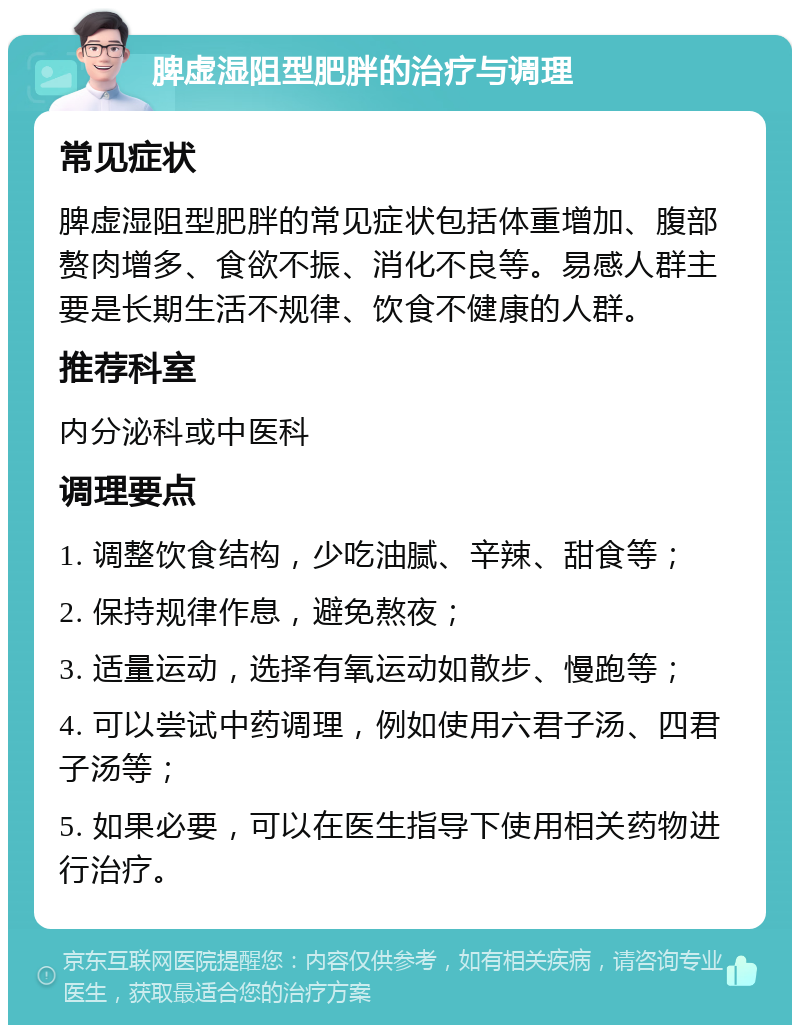 脾虚湿阻型肥胖的治疗与调理 常见症状 脾虚湿阻型肥胖的常见症状包括体重增加、腹部赘肉增多、食欲不振、消化不良等。易感人群主要是长期生活不规律、饮食不健康的人群。 推荐科室 内分泌科或中医科 调理要点 1. 调整饮食结构，少吃油腻、辛辣、甜食等； 2. 保持规律作息，避免熬夜； 3. 适量运动，选择有氧运动如散步、慢跑等； 4. 可以尝试中药调理，例如使用六君子汤、四君子汤等； 5. 如果必要，可以在医生指导下使用相关药物进行治疗。