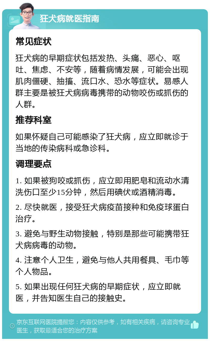 狂犬病就医指南 常见症状 狂犬病的早期症状包括发热、头痛、恶心、呕吐、焦虑、不安等，随着病情发展，可能会出现肌肉僵硬、抽搐、流口水、恐水等症状。易感人群主要是被狂犬病病毒携带的动物咬伤或抓伤的人群。 推荐科室 如果怀疑自己可能感染了狂犬病，应立即就诊于当地的传染病科或急诊科。 调理要点 1. 如果被狗咬或抓伤，应立即用肥皂和流动水清洗伤口至少15分钟，然后用碘伏或酒精消毒。 2. 尽快就医，接受狂犬病疫苗接种和免疫球蛋白治疗。 3. 避免与野生动物接触，特别是那些可能携带狂犬病病毒的动物。 4. 注意个人卫生，避免与他人共用餐具、毛巾等个人物品。 5. 如果出现任何狂犬病的早期症状，应立即就医，并告知医生自己的接触史。