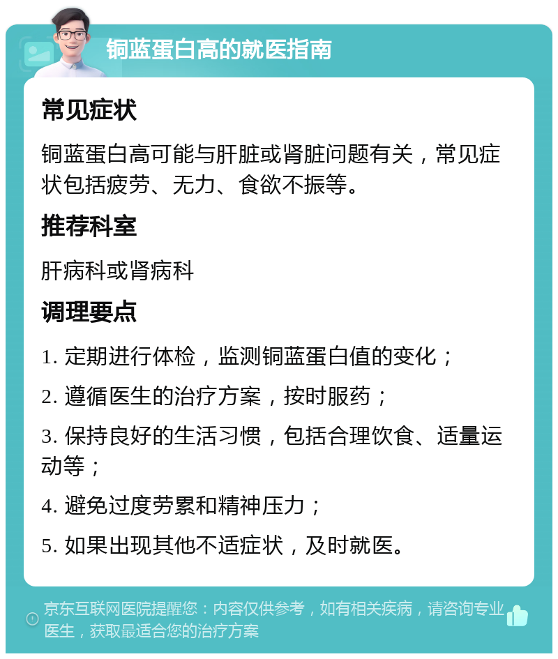 铜蓝蛋白高的就医指南 常见症状 铜蓝蛋白高可能与肝脏或肾脏问题有关，常见症状包括疲劳、无力、食欲不振等。 推荐科室 肝病科或肾病科 调理要点 1. 定期进行体检，监测铜蓝蛋白值的变化； 2. 遵循医生的治疗方案，按时服药； 3. 保持良好的生活习惯，包括合理饮食、适量运动等； 4. 避免过度劳累和精神压力； 5. 如果出现其他不适症状，及时就医。