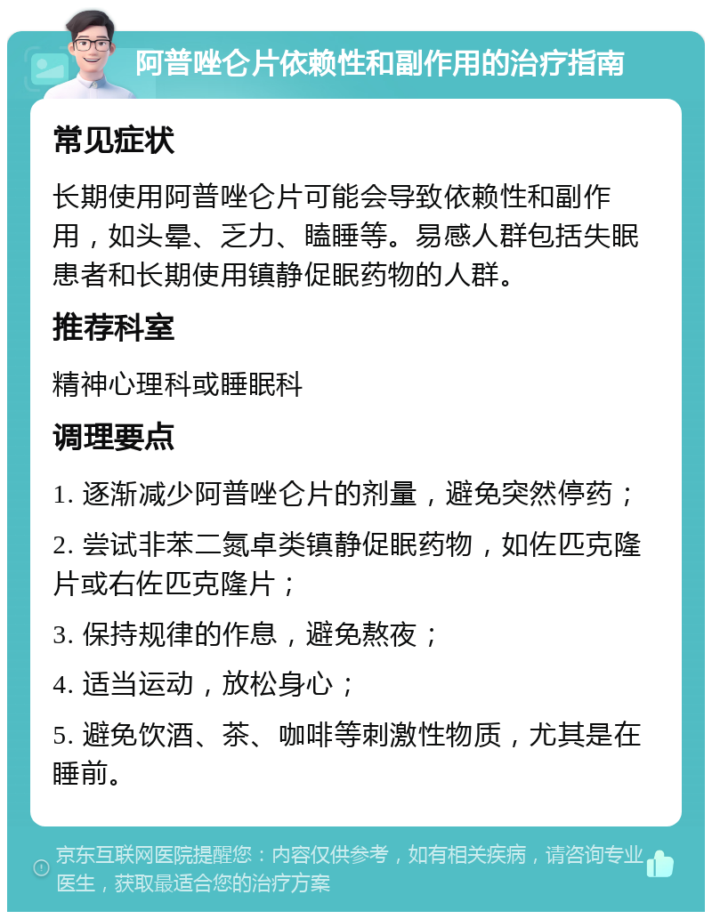 阿普唑仑片依赖性和副作用的治疗指南 常见症状 长期使用阿普唑仑片可能会导致依赖性和副作用，如头晕、乏力、瞌睡等。易感人群包括失眠患者和长期使用镇静促眠药物的人群。 推荐科室 精神心理科或睡眠科 调理要点 1. 逐渐减少阿普唑仑片的剂量，避免突然停药； 2. 尝试非苯二氮卓类镇静促眠药物，如佐匹克隆片或右佐匹克隆片； 3. 保持规律的作息，避免熬夜； 4. 适当运动，放松身心； 5. 避免饮酒、茶、咖啡等刺激性物质，尤其是在睡前。