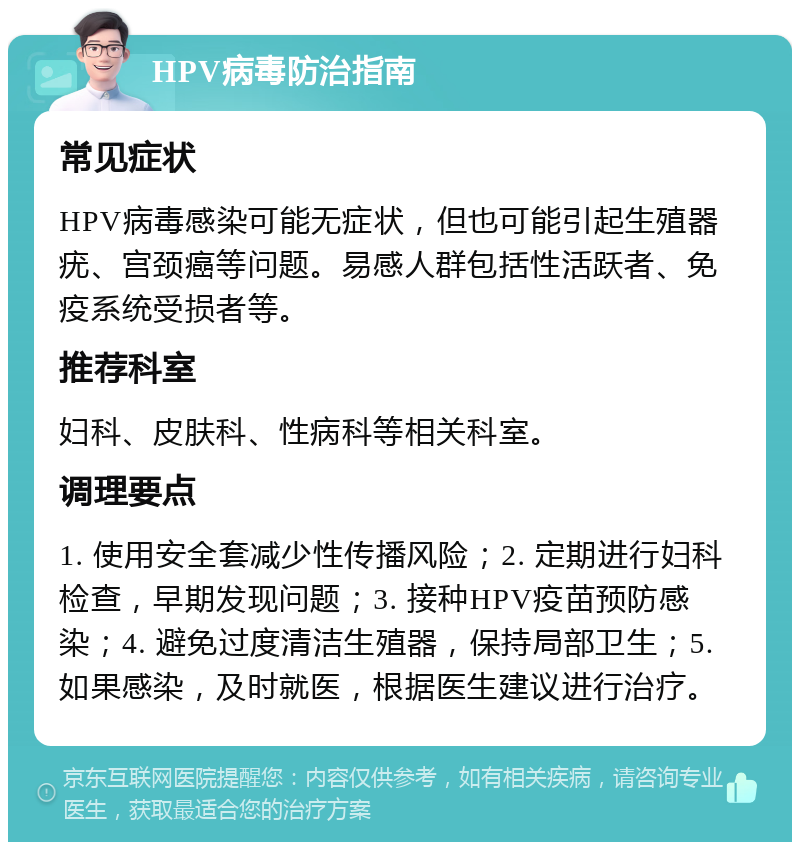 HPV病毒防治指南 常见症状 HPV病毒感染可能无症状，但也可能引起生殖器疣、宫颈癌等问题。易感人群包括性活跃者、免疫系统受损者等。 推荐科室 妇科、皮肤科、性病科等相关科室。 调理要点 1. 使用安全套减少性传播风险；2. 定期进行妇科检查，早期发现问题；3. 接种HPV疫苗预防感染；4. 避免过度清洁生殖器，保持局部卫生；5. 如果感染，及时就医，根据医生建议进行治疗。