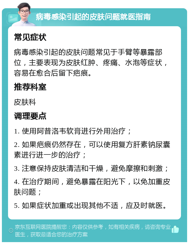 病毒感染引起的皮肤问题就医指南 常见症状 病毒感染引起的皮肤问题常见于手臂等暴露部位，主要表现为皮肤红肿、疼痛、水泡等症状，容易在愈合后留下疤痕。 推荐科室 皮肤科 调理要点 1. 使用阿昔洛韦软膏进行外用治疗； 2. 如果疤痕仍然存在，可以使用复方肝素钠尿囊素进行进一步的治疗； 3. 注意保持皮肤清洁和干燥，避免摩擦和刺激； 4. 在治疗期间，避免暴露在阳光下，以免加重皮肤问题； 5. 如果症状加重或出现其他不适，应及时就医。