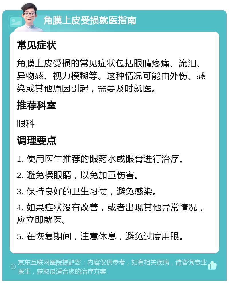 角膜上皮受损就医指南 常见症状 角膜上皮受损的常见症状包括眼睛疼痛、流泪、异物感、视力模糊等。这种情况可能由外伤、感染或其他原因引起，需要及时就医。 推荐科室 眼科 调理要点 1. 使用医生推荐的眼药水或眼膏进行治疗。 2. 避免揉眼睛，以免加重伤害。 3. 保持良好的卫生习惯，避免感染。 4. 如果症状没有改善，或者出现其他异常情况，应立即就医。 5. 在恢复期间，注意休息，避免过度用眼。