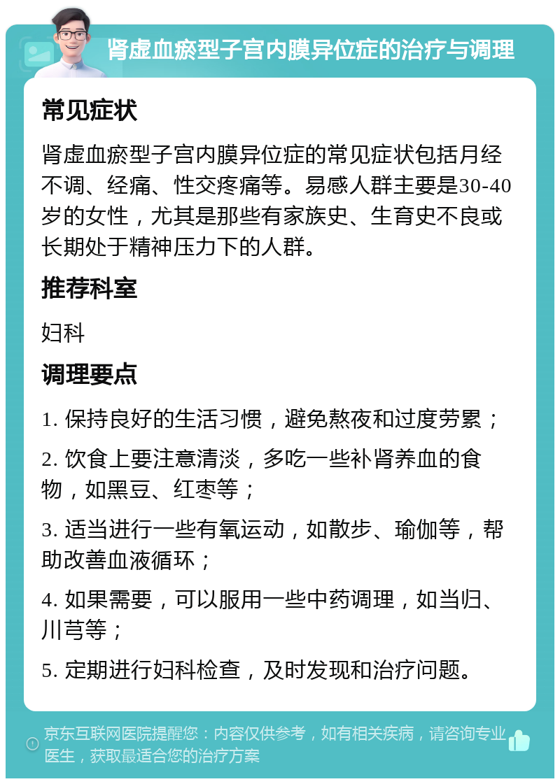 肾虚血瘀型子宫内膜异位症的治疗与调理 常见症状 肾虚血瘀型子宫内膜异位症的常见症状包括月经不调、经痛、性交疼痛等。易感人群主要是30-40岁的女性，尤其是那些有家族史、生育史不良或长期处于精神压力下的人群。 推荐科室 妇科 调理要点 1. 保持良好的生活习惯，避免熬夜和过度劳累； 2. 饮食上要注意清淡，多吃一些补肾养血的食物，如黑豆、红枣等； 3. 适当进行一些有氧运动，如散步、瑜伽等，帮助改善血液循环； 4. 如果需要，可以服用一些中药调理，如当归、川芎等； 5. 定期进行妇科检查，及时发现和治疗问题。