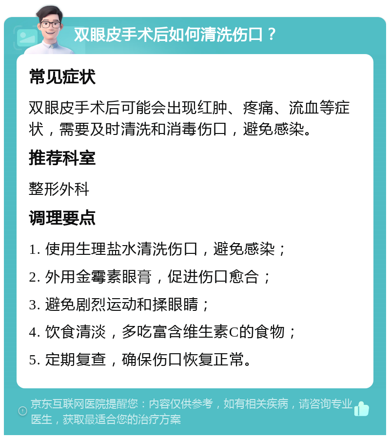 双眼皮手术后如何清洗伤口？ 常见症状 双眼皮手术后可能会出现红肿、疼痛、流血等症状，需要及时清洗和消毒伤口，避免感染。 推荐科室 整形外科 调理要点 1. 使用生理盐水清洗伤口，避免感染； 2. 外用金霉素眼膏，促进伤口愈合； 3. 避免剧烈运动和揉眼睛； 4. 饮食清淡，多吃富含维生素C的食物； 5. 定期复查，确保伤口恢复正常。