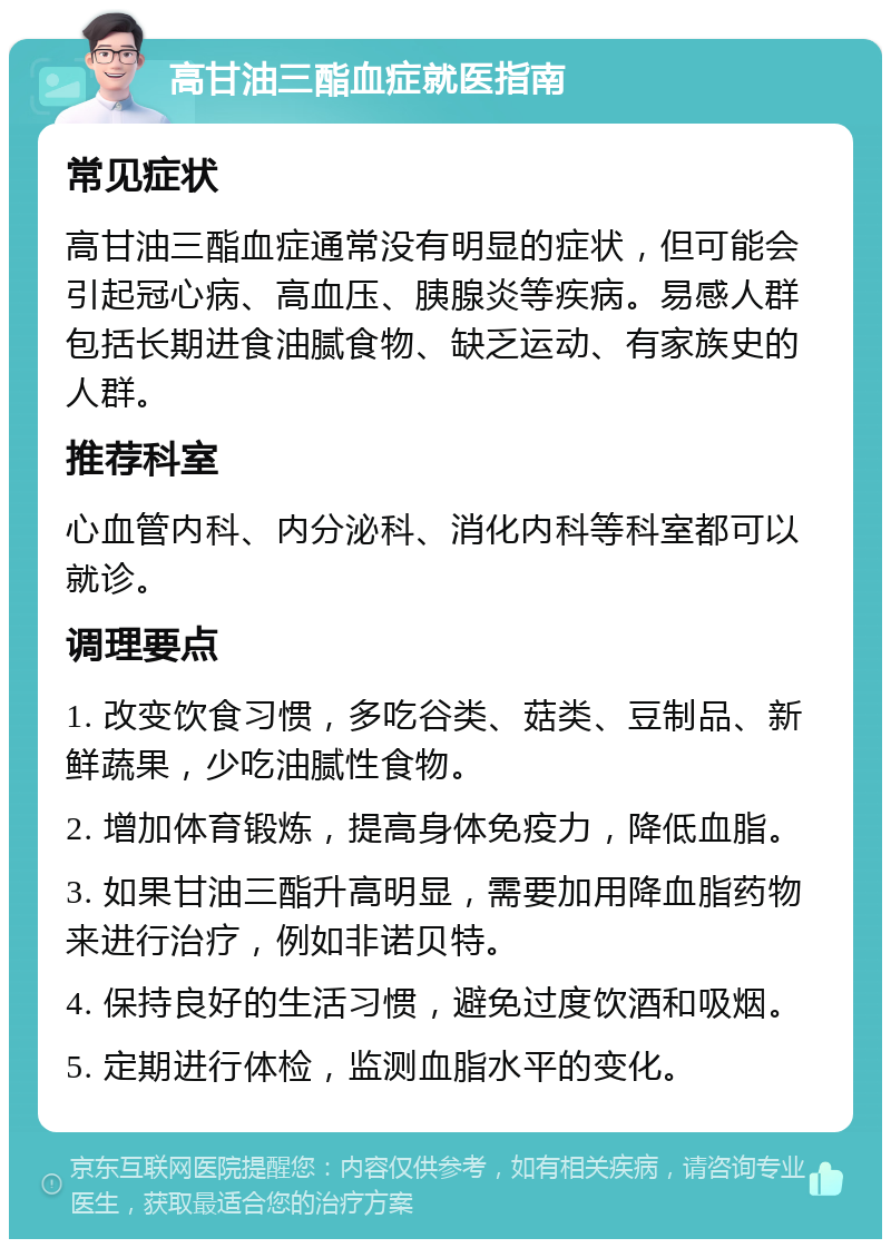 高甘油三酯血症就医指南 常见症状 高甘油三酯血症通常没有明显的症状，但可能会引起冠心病、高血压、胰腺炎等疾病。易感人群包括长期进食油腻食物、缺乏运动、有家族史的人群。 推荐科室 心血管内科、内分泌科、消化内科等科室都可以就诊。 调理要点 1. 改变饮食习惯，多吃谷类、菇类、豆制品、新鲜蔬果，少吃油腻性食物。 2. 增加体育锻炼，提高身体免疫力，降低血脂。 3. 如果甘油三酯升高明显，需要加用降血脂药物来进行治疗，例如非诺贝特。 4. 保持良好的生活习惯，避免过度饮酒和吸烟。 5. 定期进行体检，监测血脂水平的变化。