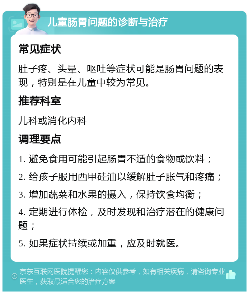 儿童肠胃问题的诊断与治疗 常见症状 肚子疼、头晕、呕吐等症状可能是肠胃问题的表现，特别是在儿童中较为常见。 推荐科室 儿科或消化内科 调理要点 1. 避免食用可能引起肠胃不适的食物或饮料； 2. 给孩子服用西甲硅油以缓解肚子胀气和疼痛； 3. 增加蔬菜和水果的摄入，保持饮食均衡； 4. 定期进行体检，及时发现和治疗潜在的健康问题； 5. 如果症状持续或加重，应及时就医。