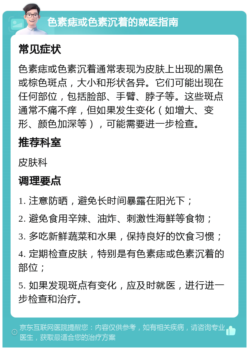 色素痣或色素沉着的就医指南 常见症状 色素痣或色素沉着通常表现为皮肤上出现的黑色或棕色斑点，大小和形状各异。它们可能出现在任何部位，包括脸部、手臂、脖子等。这些斑点通常不痛不痒，但如果发生变化（如增大、变形、颜色加深等），可能需要进一步检查。 推荐科室 皮肤科 调理要点 1. 注意防晒，避免长时间暴露在阳光下； 2. 避免食用辛辣、油炸、刺激性海鲜等食物； 3. 多吃新鲜蔬菜和水果，保持良好的饮食习惯； 4. 定期检查皮肤，特别是有色素痣或色素沉着的部位； 5. 如果发现斑点有变化，应及时就医，进行进一步检查和治疗。