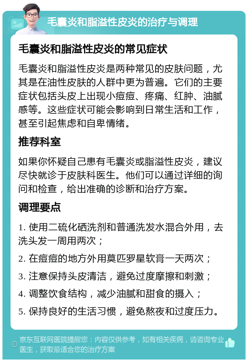 毛囊炎和脂溢性皮炎的治疗与调理 毛囊炎和脂溢性皮炎的常见症状 毛囊炎和脂溢性皮炎是两种常见的皮肤问题，尤其是在油性皮肤的人群中更为普遍。它们的主要症状包括头皮上出现小痘痘、疼痛、红肿、油腻感等。这些症状可能会影响到日常生活和工作，甚至引起焦虑和自卑情绪。 推荐科室 如果你怀疑自己患有毛囊炎或脂溢性皮炎，建议尽快就诊于皮肤科医生。他们可以通过详细的询问和检查，给出准确的诊断和治疗方案。 调理要点 1. 使用二硫化硒洗剂和普通洗发水混合外用，去洗头发一周用两次； 2. 在痘痘的地方外用莫匹罗星软膏一天两次； 3. 注意保持头皮清洁，避免过度摩擦和刺激； 4. 调整饮食结构，减少油腻和甜食的摄入； 5. 保持良好的生活习惯，避免熬夜和过度压力。