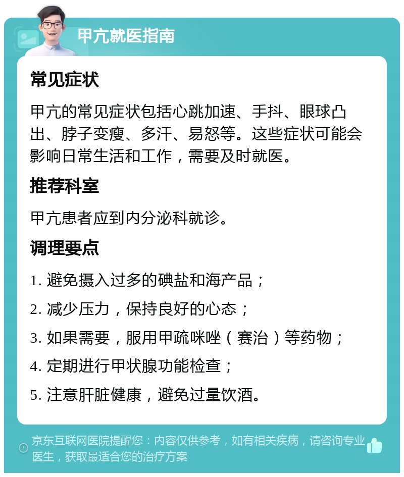 甲亢就医指南 常见症状 甲亢的常见症状包括心跳加速、手抖、眼球凸出、脖子变瘦、多汗、易怒等。这些症状可能会影响日常生活和工作，需要及时就医。 推荐科室 甲亢患者应到内分泌科就诊。 调理要点 1. 避免摄入过多的碘盐和海产品； 2. 减少压力，保持良好的心态； 3. 如果需要，服用甲疏咪唑（赛治）等药物； 4. 定期进行甲状腺功能检查； 5. 注意肝脏健康，避免过量饮酒。