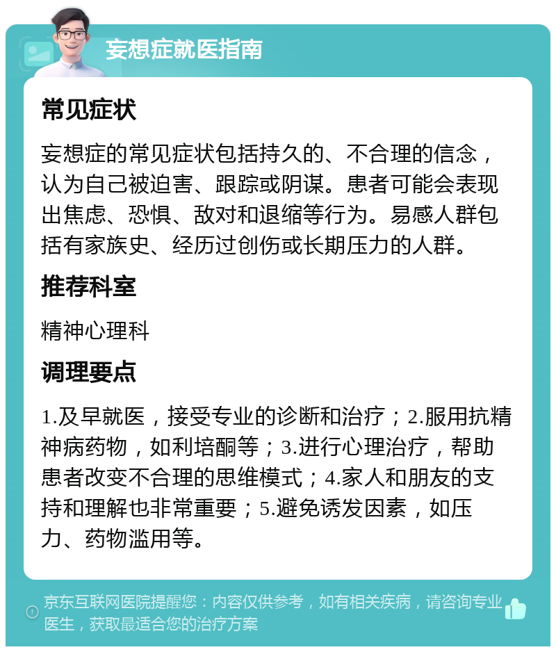 妄想症就医指南 常见症状 妄想症的常见症状包括持久的、不合理的信念，认为自己被迫害、跟踪或阴谋。患者可能会表现出焦虑、恐惧、敌对和退缩等行为。易感人群包括有家族史、经历过创伤或长期压力的人群。 推荐科室 精神心理科 调理要点 1.及早就医，接受专业的诊断和治疗；2.服用抗精神病药物，如利培酮等；3.进行心理治疗，帮助患者改变不合理的思维模式；4.家人和朋友的支持和理解也非常重要；5.避免诱发因素，如压力、药物滥用等。