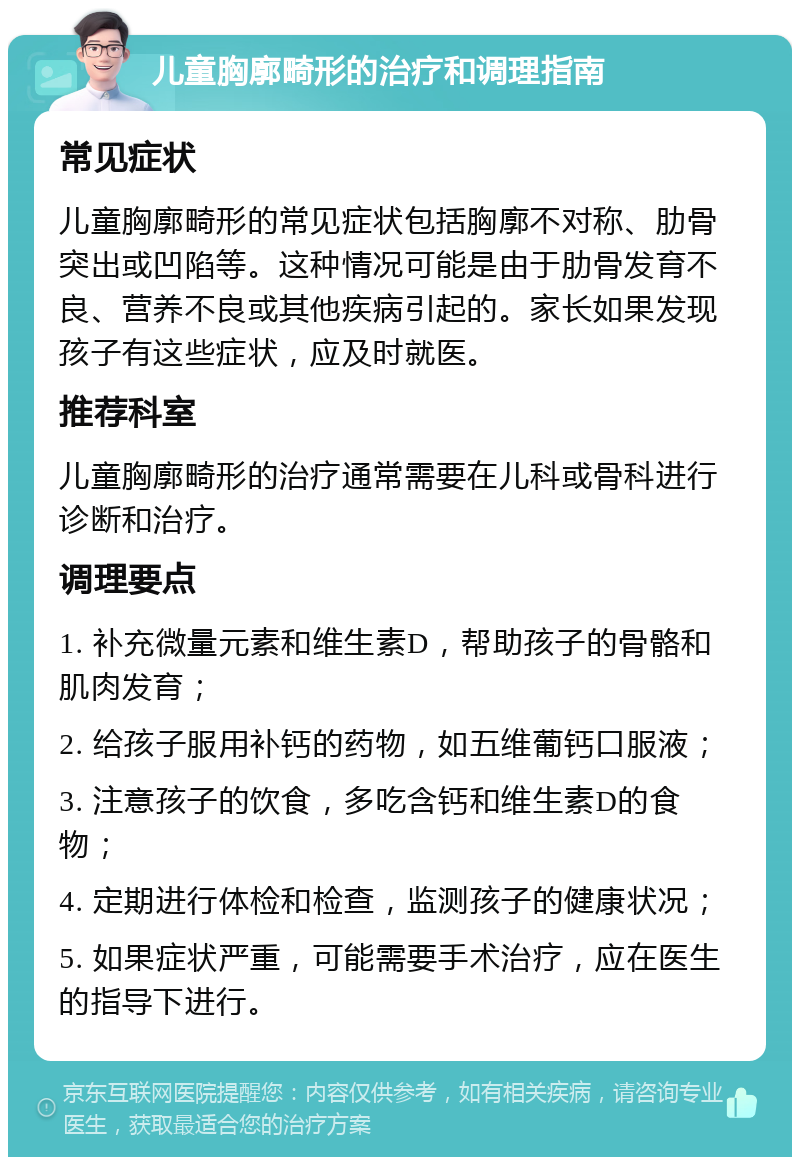 儿童胸廓畸形的治疗和调理指南 常见症状 儿童胸廓畸形的常见症状包括胸廓不对称、肋骨突出或凹陷等。这种情况可能是由于肋骨发育不良、营养不良或其他疾病引起的。家长如果发现孩子有这些症状，应及时就医。 推荐科室 儿童胸廓畸形的治疗通常需要在儿科或骨科进行诊断和治疗。 调理要点 1. 补充微量元素和维生素D，帮助孩子的骨骼和肌肉发育； 2. 给孩子服用补钙的药物，如五维葡钙口服液； 3. 注意孩子的饮食，多吃含钙和维生素D的食物； 4. 定期进行体检和检查，监测孩子的健康状况； 5. 如果症状严重，可能需要手术治疗，应在医生的指导下进行。