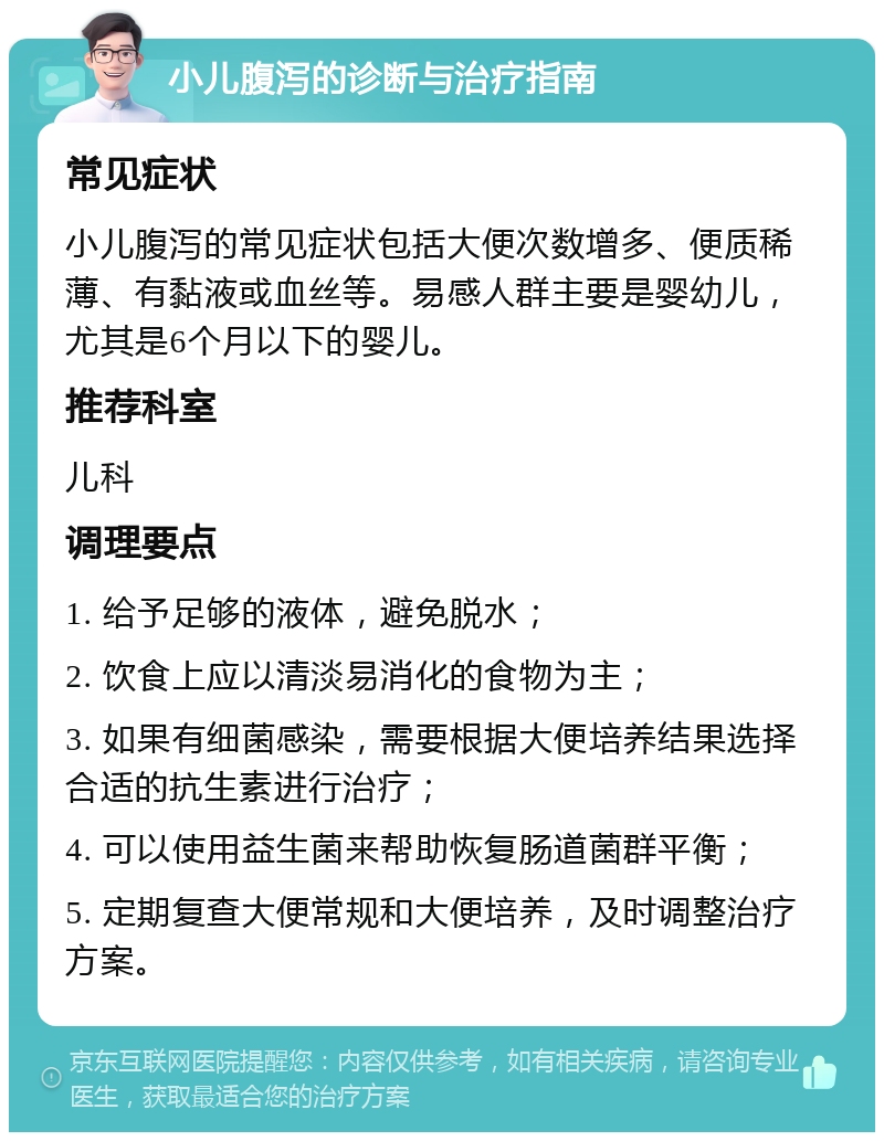 小儿腹泻的诊断与治疗指南 常见症状 小儿腹泻的常见症状包括大便次数增多、便质稀薄、有黏液或血丝等。易感人群主要是婴幼儿，尤其是6个月以下的婴儿。 推荐科室 儿科 调理要点 1. 给予足够的液体，避免脱水； 2. 饮食上应以清淡易消化的食物为主； 3. 如果有细菌感染，需要根据大便培养结果选择合适的抗生素进行治疗； 4. 可以使用益生菌来帮助恢复肠道菌群平衡； 5. 定期复查大便常规和大便培养，及时调整治疗方案。