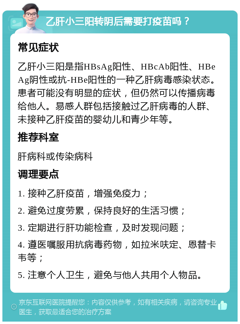 乙肝小三阳转阴后需要打疫苗吗？ 常见症状 乙肝小三阳是指HBsAg阳性、HBcAb阳性、HBeAg阴性或抗-HBe阳性的一种乙肝病毒感染状态。患者可能没有明显的症状，但仍然可以传播病毒给他人。易感人群包括接触过乙肝病毒的人群、未接种乙肝疫苗的婴幼儿和青少年等。 推荐科室 肝病科或传染病科 调理要点 1. 接种乙肝疫苗，增强免疫力； 2. 避免过度劳累，保持良好的生活习惯； 3. 定期进行肝功能检查，及时发现问题； 4. 遵医嘱服用抗病毒药物，如拉米呋定、恩替卡韦等； 5. 注意个人卫生，避免与他人共用个人物品。