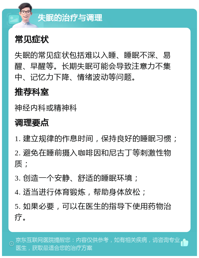 失眠的治疗与调理 常见症状 失眠的常见症状包括难以入睡、睡眠不深、易醒、早醒等。长期失眠可能会导致注意力不集中、记忆力下降、情绪波动等问题。 推荐科室 神经内科或精神科 调理要点 1. 建立规律的作息时间，保持良好的睡眠习惯； 2. 避免在睡前摄入咖啡因和尼古丁等刺激性物质； 3. 创造一个安静、舒适的睡眠环境； 4. 适当进行体育锻炼，帮助身体放松； 5. 如果必要，可以在医生的指导下使用药物治疗。