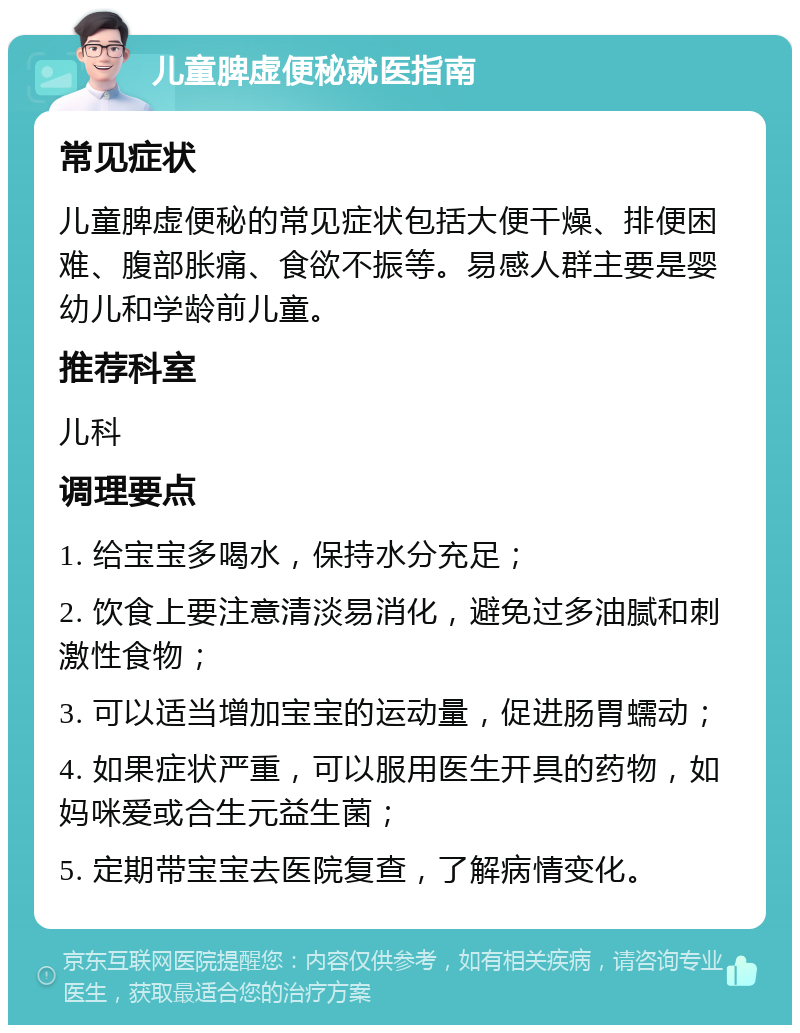 儿童脾虚便秘就医指南 常见症状 儿童脾虚便秘的常见症状包括大便干燥、排便困难、腹部胀痛、食欲不振等。易感人群主要是婴幼儿和学龄前儿童。 推荐科室 儿科 调理要点 1. 给宝宝多喝水，保持水分充足； 2. 饮食上要注意清淡易消化，避免过多油腻和刺激性食物； 3. 可以适当增加宝宝的运动量，促进肠胃蠕动； 4. 如果症状严重，可以服用医生开具的药物，如妈咪爱或合生元益生菌； 5. 定期带宝宝去医院复查，了解病情变化。