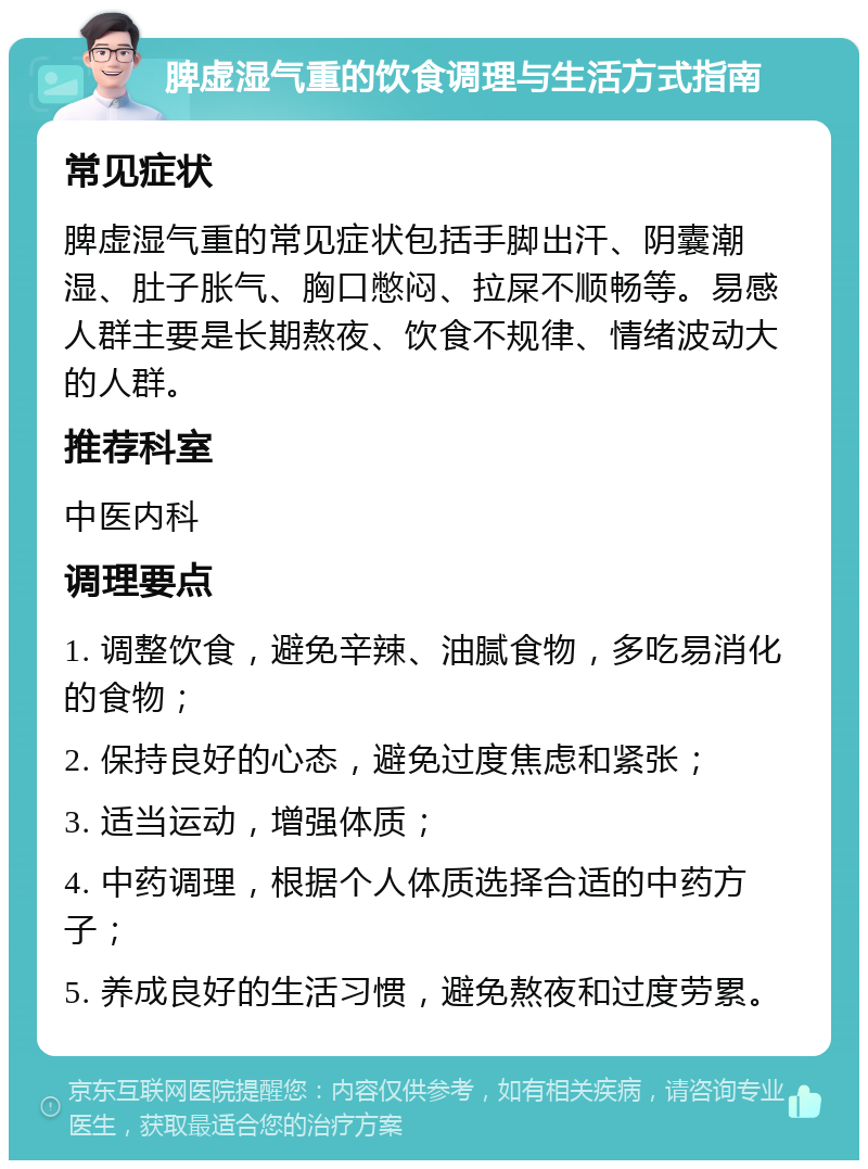 脾虚湿气重的饮食调理与生活方式指南 常见症状 脾虚湿气重的常见症状包括手脚出汗、阴囊潮湿、肚子胀气、胸口憋闷、拉屎不顺畅等。易感人群主要是长期熬夜、饮食不规律、情绪波动大的人群。 推荐科室 中医内科 调理要点 1. 调整饮食，避免辛辣、油腻食物，多吃易消化的食物； 2. 保持良好的心态，避免过度焦虑和紧张； 3. 适当运动，增强体质； 4. 中药调理，根据个人体质选择合适的中药方子； 5. 养成良好的生活习惯，避免熬夜和过度劳累。