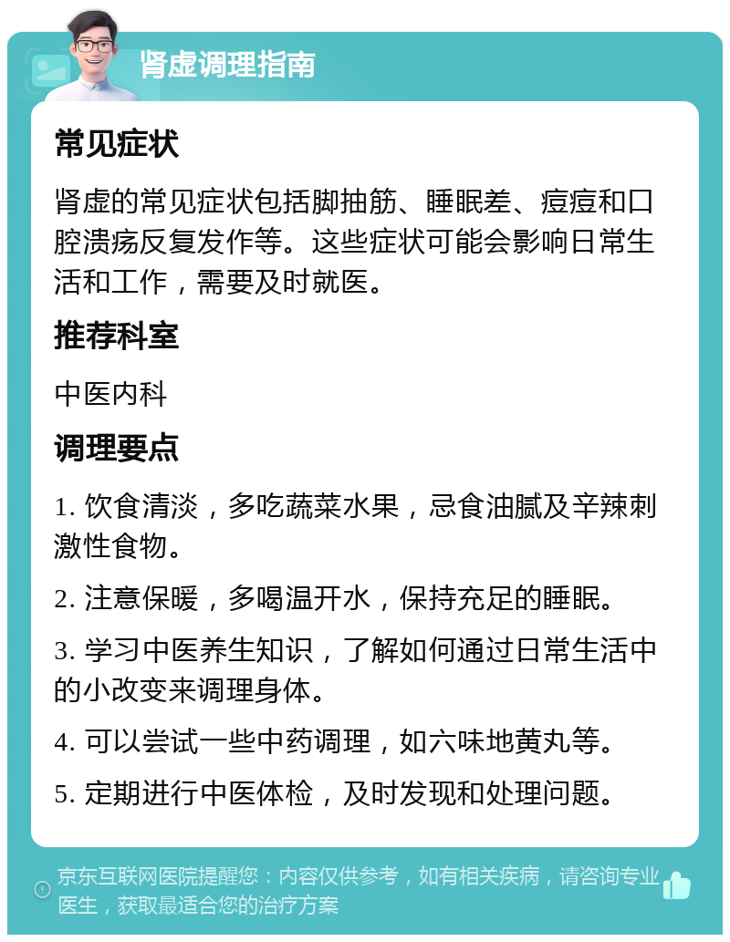 肾虚调理指南 常见症状 肾虚的常见症状包括脚抽筋、睡眠差、痘痘和口腔溃疡反复发作等。这些症状可能会影响日常生活和工作，需要及时就医。 推荐科室 中医内科 调理要点 1. 饮食清淡，多吃蔬菜水果，忌食油腻及辛辣刺激性食物。 2. 注意保暖，多喝温开水，保持充足的睡眠。 3. 学习中医养生知识，了解如何通过日常生活中的小改变来调理身体。 4. 可以尝试一些中药调理，如六味地黄丸等。 5. 定期进行中医体检，及时发现和处理问题。