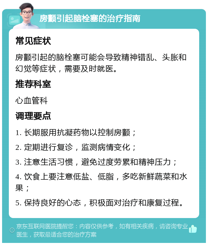 房颤引起脑栓塞的治疗指南 常见症状 房颤引起的脑栓塞可能会导致精神错乱、头胀和幻觉等症状，需要及时就医。 推荐科室 心血管科 调理要点 1. 长期服用抗凝药物以控制房颤； 2. 定期进行复诊，监测病情变化； 3. 注意生活习惯，避免过度劳累和精神压力； 4. 饮食上要注意低盐、低脂，多吃新鲜蔬菜和水果； 5. 保持良好的心态，积极面对治疗和康复过程。