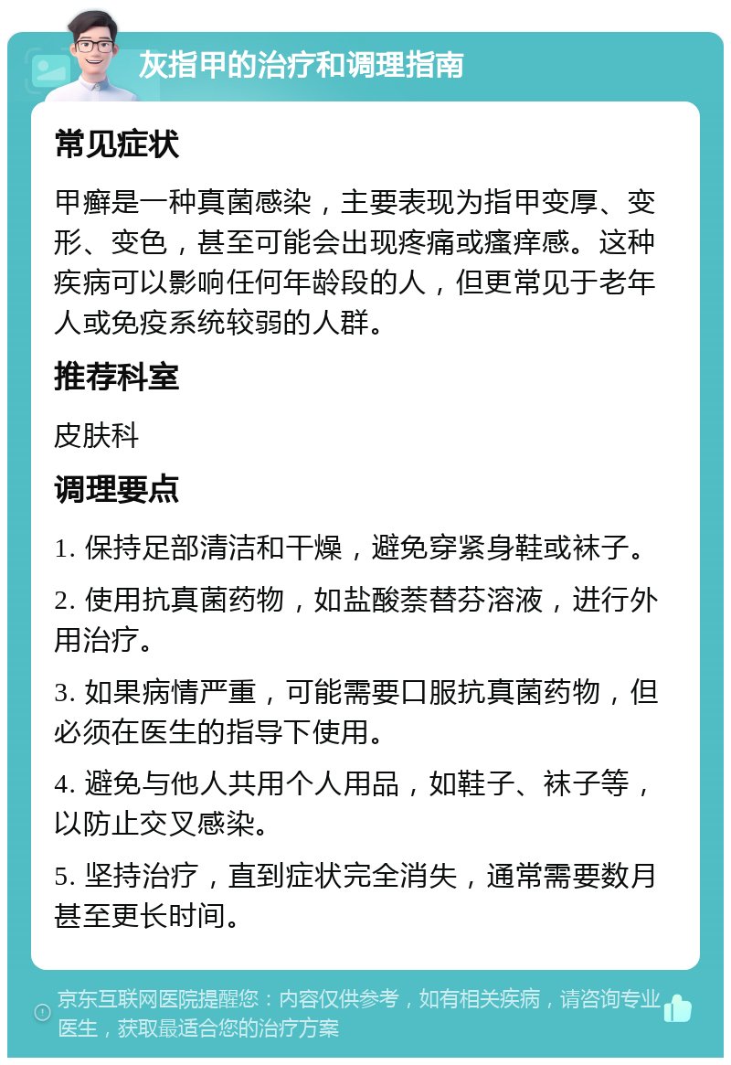 灰指甲的治疗和调理指南 常见症状 甲癣是一种真菌感染，主要表现为指甲变厚、变形、变色，甚至可能会出现疼痛或瘙痒感。这种疾病可以影响任何年龄段的人，但更常见于老年人或免疫系统较弱的人群。 推荐科室 皮肤科 调理要点 1. 保持足部清洁和干燥，避免穿紧身鞋或袜子。 2. 使用抗真菌药物，如盐酸萘替芬溶液，进行外用治疗。 3. 如果病情严重，可能需要口服抗真菌药物，但必须在医生的指导下使用。 4. 避免与他人共用个人用品，如鞋子、袜子等，以防止交叉感染。 5. 坚持治疗，直到症状完全消失，通常需要数月甚至更长时间。