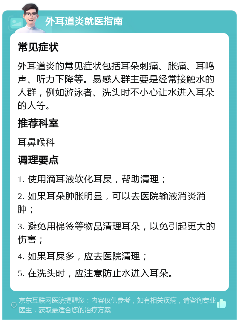 外耳道炎就医指南 常见症状 外耳道炎的常见症状包括耳朵刺痛、胀痛、耳鸣声、听力下降等。易感人群主要是经常接触水的人群，例如游泳者、洗头时不小心让水进入耳朵的人等。 推荐科室 耳鼻喉科 调理要点 1. 使用滴耳液软化耳屎，帮助清理； 2. 如果耳朵肿胀明显，可以去医院输液消炎消肿； 3. 避免用棉签等物品清理耳朵，以免引起更大的伤害； 4. 如果耳屎多，应去医院清理； 5. 在洗头时，应注意防止水进入耳朵。