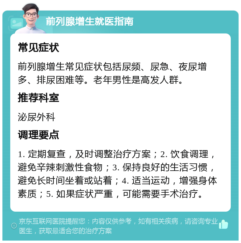 前列腺增生就医指南 常见症状 前列腺增生常见症状包括尿频、尿急、夜尿增多、排尿困难等。老年男性是高发人群。 推荐科室 泌尿外科 调理要点 1. 定期复查，及时调整治疗方案；2. 饮食调理，避免辛辣刺激性食物；3. 保持良好的生活习惯，避免长时间坐着或站着；4. 适当运动，增强身体素质；5. 如果症状严重，可能需要手术治疗。