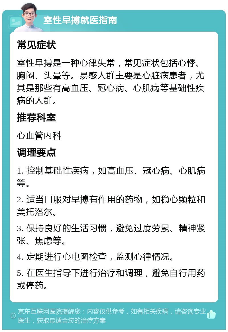 室性早搏就医指南 常见症状 室性早搏是一种心律失常，常见症状包括心悸、胸闷、头晕等。易感人群主要是心脏病患者，尤其是那些有高血压、冠心病、心肌病等基础性疾病的人群。 推荐科室 心血管内科 调理要点 1. 控制基础性疾病，如高血压、冠心病、心肌病等。 2. 适当口服对早搏有作用的药物，如稳心颗粒和美托洛尔。 3. 保持良好的生活习惯，避免过度劳累、精神紧张、焦虑等。 4. 定期进行心电图检查，监测心律情况。 5. 在医生指导下进行治疗和调理，避免自行用药或停药。