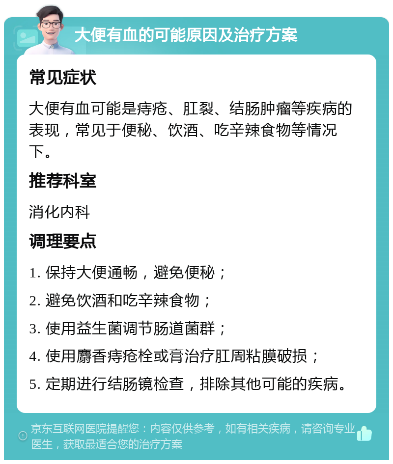 大便有血的可能原因及治疗方案 常见症状 大便有血可能是痔疮、肛裂、结肠肿瘤等疾病的表现，常见于便秘、饮酒、吃辛辣食物等情况下。 推荐科室 消化内科 调理要点 1. 保持大便通畅，避免便秘； 2. 避免饮酒和吃辛辣食物； 3. 使用益生菌调节肠道菌群； 4. 使用麝香痔疮栓或膏治疗肛周粘膜破损； 5. 定期进行结肠镜检查，排除其他可能的疾病。