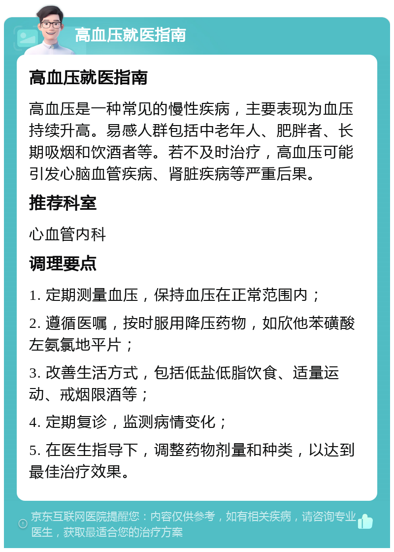 高血压就医指南 高血压就医指南 高血压是一种常见的慢性疾病，主要表现为血压持续升高。易感人群包括中老年人、肥胖者、长期吸烟和饮酒者等。若不及时治疗，高血压可能引发心脑血管疾病、肾脏疾病等严重后果。 推荐科室 心血管内科 调理要点 1. 定期测量血压，保持血压在正常范围内； 2. 遵循医嘱，按时服用降压药物，如欣他苯磺酸左氨氯地平片； 3. 改善生活方式，包括低盐低脂饮食、适量运动、戒烟限酒等； 4. 定期复诊，监测病情变化； 5. 在医生指导下，调整药物剂量和种类，以达到最佳治疗效果。