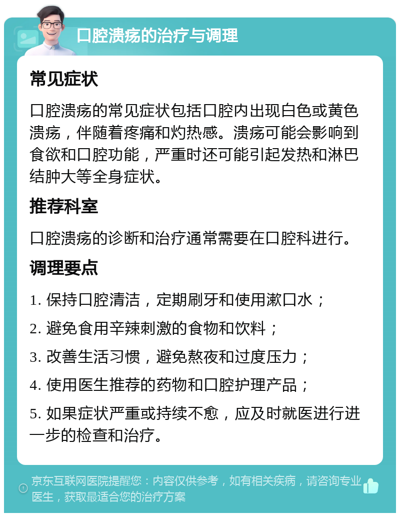 口腔溃疡的治疗与调理 常见症状 口腔溃疡的常见症状包括口腔内出现白色或黄色溃疡，伴随着疼痛和灼热感。溃疡可能会影响到食欲和口腔功能，严重时还可能引起发热和淋巴结肿大等全身症状。 推荐科室 口腔溃疡的诊断和治疗通常需要在口腔科进行。 调理要点 1. 保持口腔清洁，定期刷牙和使用漱口水； 2. 避免食用辛辣刺激的食物和饮料； 3. 改善生活习惯，避免熬夜和过度压力； 4. 使用医生推荐的药物和口腔护理产品； 5. 如果症状严重或持续不愈，应及时就医进行进一步的检查和治疗。