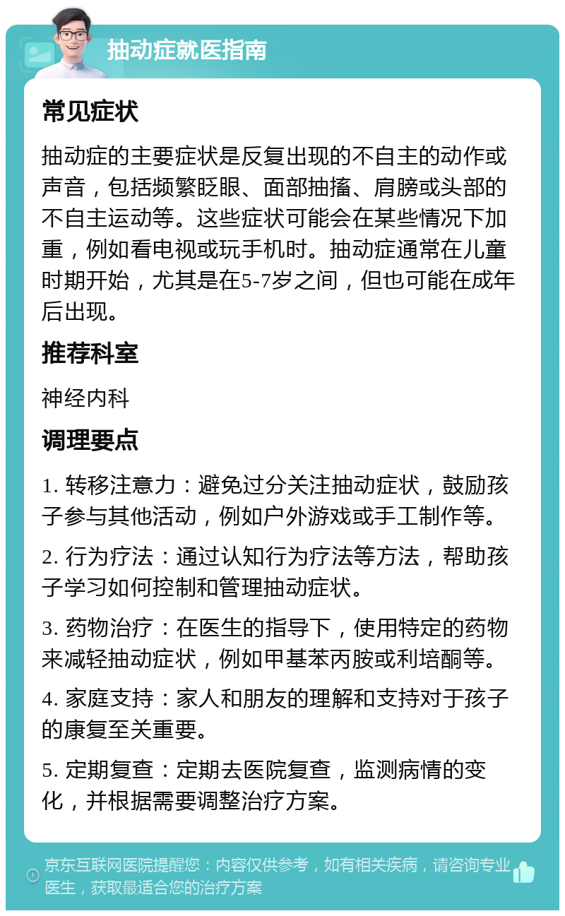 抽动症就医指南 常见症状 抽动症的主要症状是反复出现的不自主的动作或声音，包括频繁眨眼、面部抽搐、肩膀或头部的不自主运动等。这些症状可能会在某些情况下加重，例如看电视或玩手机时。抽动症通常在儿童时期开始，尤其是在5-7岁之间，但也可能在成年后出现。 推荐科室 神经内科 调理要点 1. 转移注意力：避免过分关注抽动症状，鼓励孩子参与其他活动，例如户外游戏或手工制作等。 2. 行为疗法：通过认知行为疗法等方法，帮助孩子学习如何控制和管理抽动症状。 3. 药物治疗：在医生的指导下，使用特定的药物来减轻抽动症状，例如甲基苯丙胺或利培酮等。 4. 家庭支持：家人和朋友的理解和支持对于孩子的康复至关重要。 5. 定期复查：定期去医院复查，监测病情的变化，并根据需要调整治疗方案。