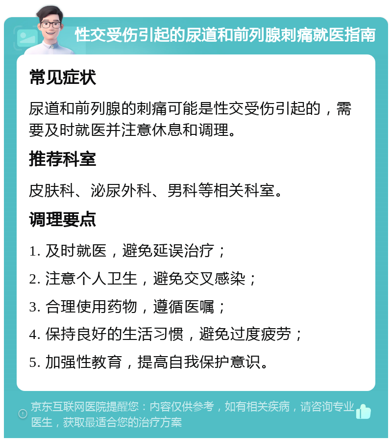 性交受伤引起的尿道和前列腺刺痛就医指南 常见症状 尿道和前列腺的刺痛可能是性交受伤引起的，需要及时就医并注意休息和调理。 推荐科室 皮肤科、泌尿外科、男科等相关科室。 调理要点 1. 及时就医，避免延误治疗； 2. 注意个人卫生，避免交叉感染； 3. 合理使用药物，遵循医嘱； 4. 保持良好的生活习惯，避免过度疲劳； 5. 加强性教育，提高自我保护意识。