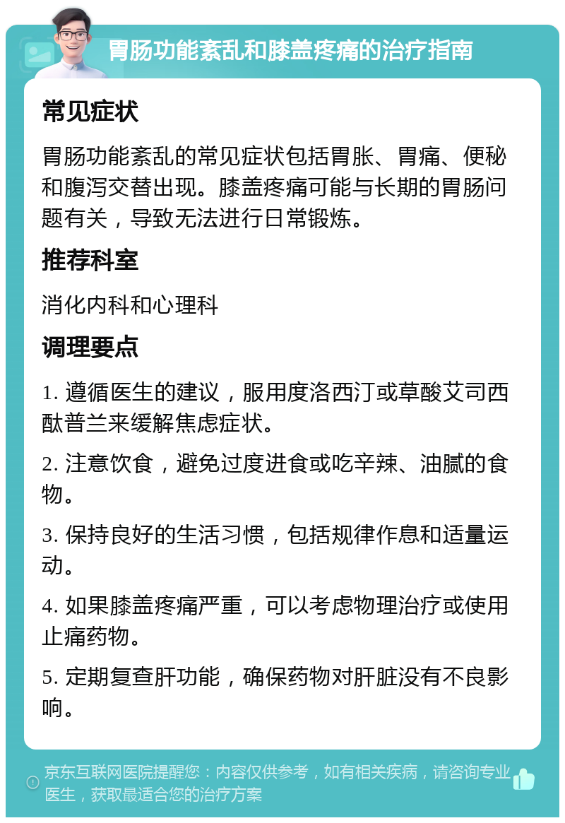 胃肠功能紊乱和膝盖疼痛的治疗指南 常见症状 胃肠功能紊乱的常见症状包括胃胀、胃痛、便秘和腹泻交替出现。膝盖疼痛可能与长期的胃肠问题有关，导致无法进行日常锻炼。 推荐科室 消化内科和心理科 调理要点 1. 遵循医生的建议，服用度洛西汀或草酸艾司西酞普兰来缓解焦虑症状。 2. 注意饮食，避免过度进食或吃辛辣、油腻的食物。 3. 保持良好的生活习惯，包括规律作息和适量运动。 4. 如果膝盖疼痛严重，可以考虑物理治疗或使用止痛药物。 5. 定期复查肝功能，确保药物对肝脏没有不良影响。