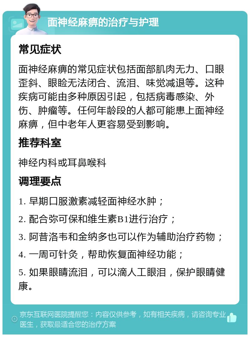 面神经麻痹的治疗与护理 常见症状 面神经麻痹的常见症状包括面部肌肉无力、口眼歪斜、眼睑无法闭合、流泪、味觉减退等。这种疾病可能由多种原因引起，包括病毒感染、外伤、肿瘤等。任何年龄段的人都可能患上面神经麻痹，但中老年人更容易受到影响。 推荐科室 神经内科或耳鼻喉科 调理要点 1. 早期口服激素减轻面神经水肿； 2. 配合弥可保和维生素B1进行治疗； 3. 阿昔洛韦和金纳多也可以作为辅助治疗药物； 4. 一周可针灸，帮助恢复面神经功能； 5. 如果眼睛流泪，可以滴人工眼泪，保护眼睛健康。