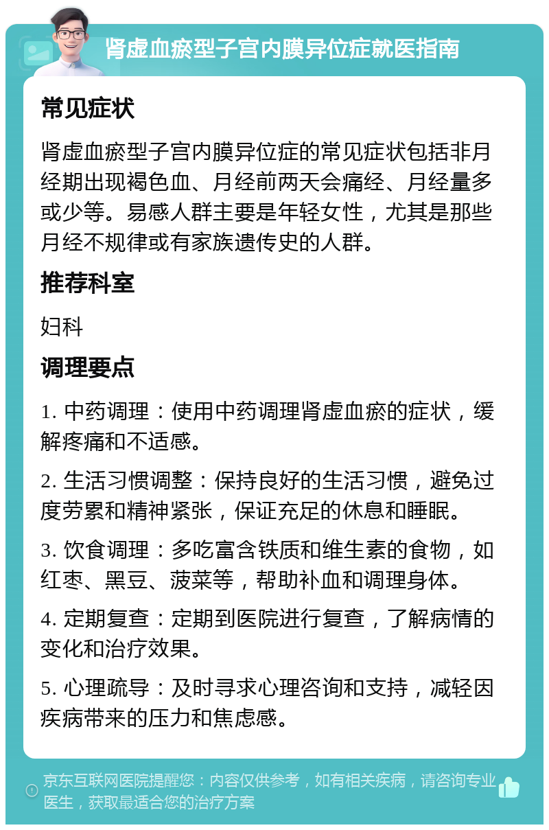 肾虚血瘀型子宫内膜异位症就医指南 常见症状 肾虚血瘀型子宫内膜异位症的常见症状包括非月经期出现褐色血、月经前两天会痛经、月经量多或少等。易感人群主要是年轻女性，尤其是那些月经不规律或有家族遗传史的人群。 推荐科室 妇科 调理要点 1. 中药调理：使用中药调理肾虚血瘀的症状，缓解疼痛和不适感。 2. 生活习惯调整：保持良好的生活习惯，避免过度劳累和精神紧张，保证充足的休息和睡眠。 3. 饮食调理：多吃富含铁质和维生素的食物，如红枣、黑豆、菠菜等，帮助补血和调理身体。 4. 定期复查：定期到医院进行复查，了解病情的变化和治疗效果。 5. 心理疏导：及时寻求心理咨询和支持，减轻因疾病带来的压力和焦虑感。