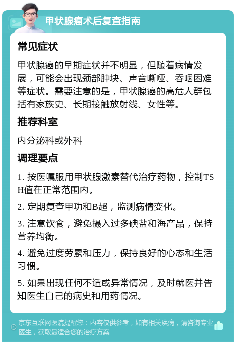 甲状腺癌术后复查指南 常见症状 甲状腺癌的早期症状并不明显，但随着病情发展，可能会出现颈部肿块、声音嘶哑、吞咽困难等症状。需要注意的是，甲状腺癌的高危人群包括有家族史、长期接触放射线、女性等。 推荐科室 内分泌科或外科 调理要点 1. 按医嘱服用甲状腺激素替代治疗药物，控制TSH值在正常范围内。 2. 定期复查甲功和B超，监测病情变化。 3. 注意饮食，避免摄入过多碘盐和海产品，保持营养均衡。 4. 避免过度劳累和压力，保持良好的心态和生活习惯。 5. 如果出现任何不适或异常情况，及时就医并告知医生自己的病史和用药情况。