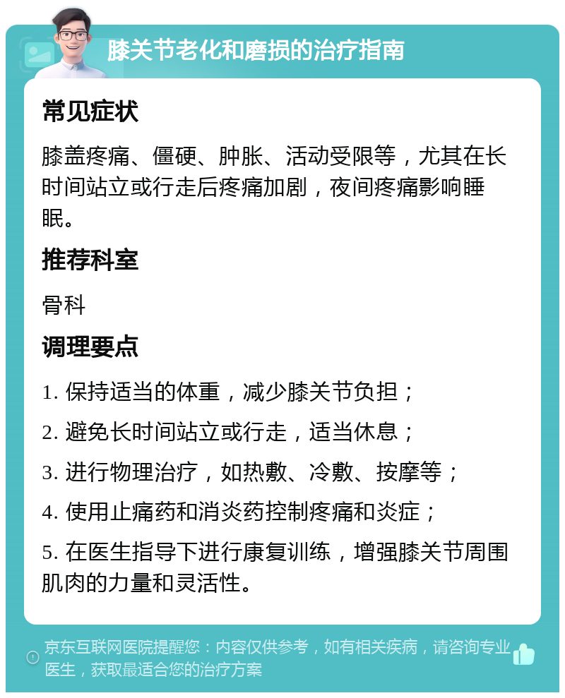 膝关节老化和磨损的治疗指南 常见症状 膝盖疼痛、僵硬、肿胀、活动受限等，尤其在长时间站立或行走后疼痛加剧，夜间疼痛影响睡眠。 推荐科室 骨科 调理要点 1. 保持适当的体重，减少膝关节负担； 2. 避免长时间站立或行走，适当休息； 3. 进行物理治疗，如热敷、冷敷、按摩等； 4. 使用止痛药和消炎药控制疼痛和炎症； 5. 在医生指导下进行康复训练，增强膝关节周围肌肉的力量和灵活性。