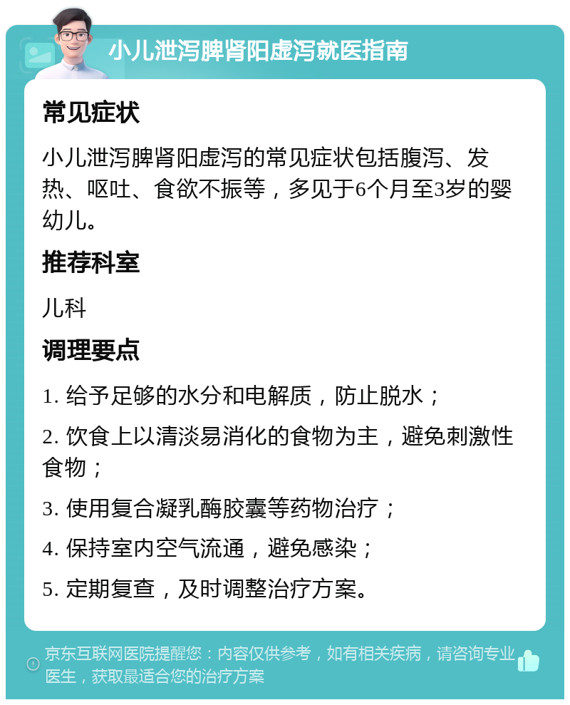 小儿泄泻脾肾阳虚泻就医指南 常见症状 小儿泄泻脾肾阳虚泻的常见症状包括腹泻、发热、呕吐、食欲不振等，多见于6个月至3岁的婴幼儿。 推荐科室 儿科 调理要点 1. 给予足够的水分和电解质，防止脱水； 2. 饮食上以清淡易消化的食物为主，避免刺激性食物； 3. 使用复合凝乳酶胶囊等药物治疗； 4. 保持室内空气流通，避免感染； 5. 定期复查，及时调整治疗方案。